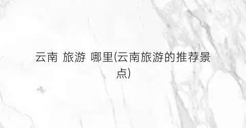 云南 旅游 哪里(云南旅游的推荐景点)